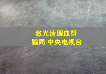 激光清理血管 骗局 中央电视台